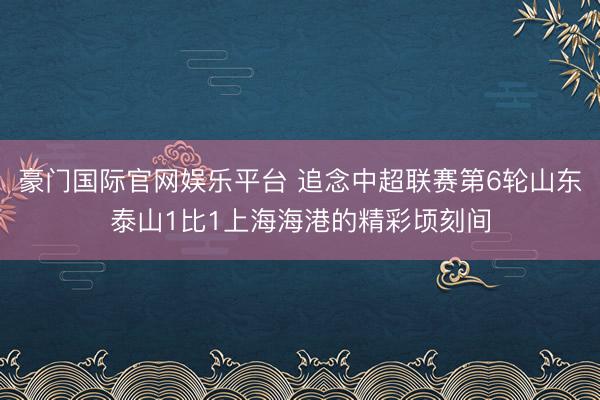 豪门国际官网娱乐平台 追念中超联赛第6轮山东泰山1比1上海海港的精彩顷刻间