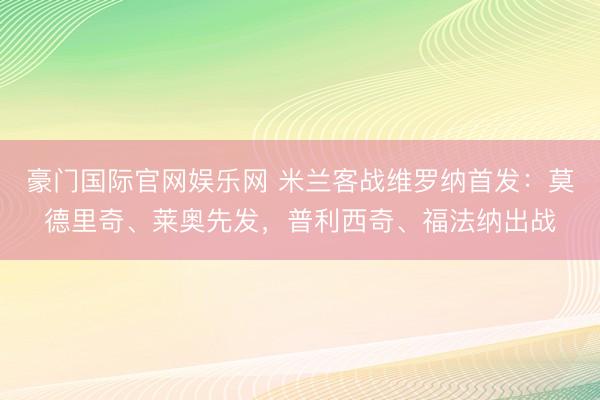 豪门国际官网娱乐网 米兰客战维罗纳首发：莫德里奇、莱奥先发，普利西奇、福法纳出战