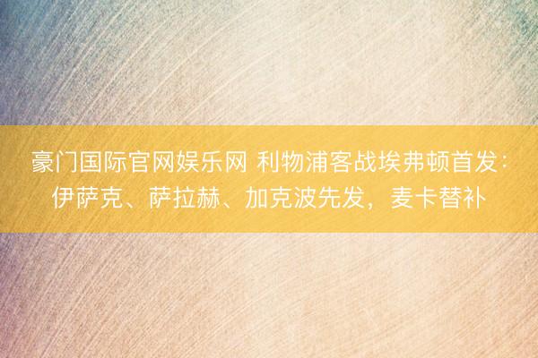 豪门国际官网娱乐网 利物浦客战埃弗顿首发：伊萨克、萨拉赫、加克波先发，麦卡替补