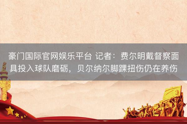 豪门国际官网娱乐平台 记者:费尔明戴督察面具投入球队磨砺,贝尔纳尔脚踝扭伤仍在养伤