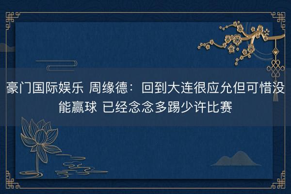 豪门国际娱乐 周缘德：回到大连很应允但可惜没能赢球 已经念念多踢少许比赛