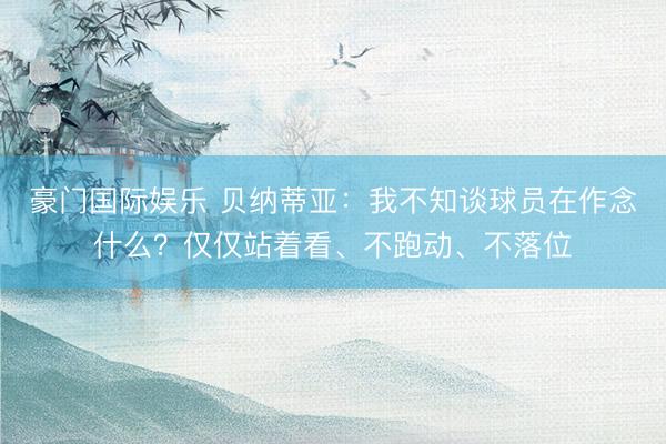 豪门国际娱乐 贝纳蒂亚：我不知谈球员在作念什么？仅仅站着看、不跑动、不落位