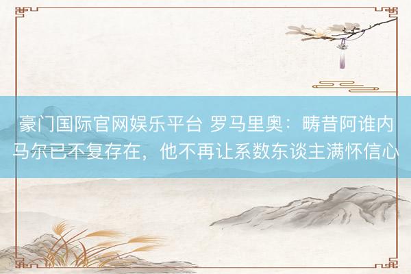 豪门国际官网娱乐平台 罗马里奥:畴昔阿谁内马尔已不复存在,他不再让系数东谈主满怀信心