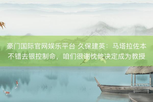 豪门国际官网娱乐平台 久保建英：马塔拉佐本不错去银控制命，咱们很谢忱他决定成为教授