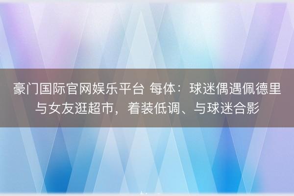 豪门国际官网娱乐平台 每体：球迷偶遇佩德里与女友逛超市，着装低调、与球迷合影
