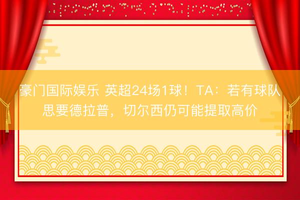 豪门国际娱乐 英超24场1球！TA：若有球队思要德拉普，切尔西仍可能提取高价