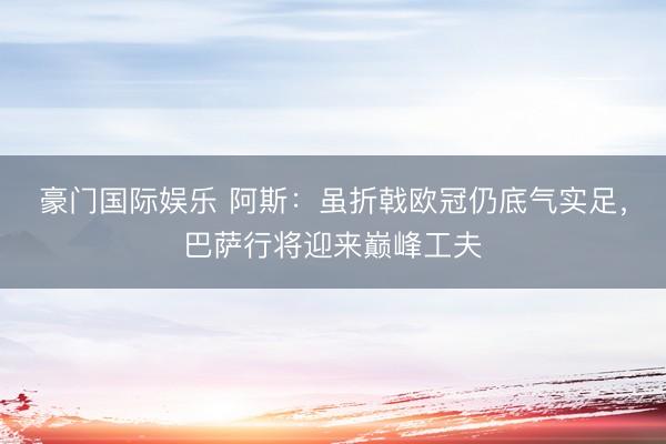 豪门国际娱乐 阿斯：虽折戟欧冠仍底气实足，巴萨行将迎来巅峰工夫