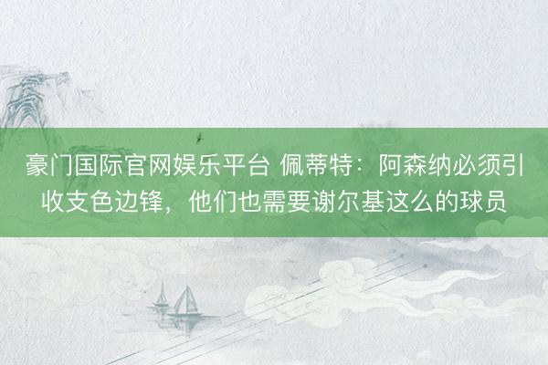 豪门国际官网娱乐平台 佩蒂特：阿森纳必须引收支色边锋，他们也需要谢尔基这么的球员