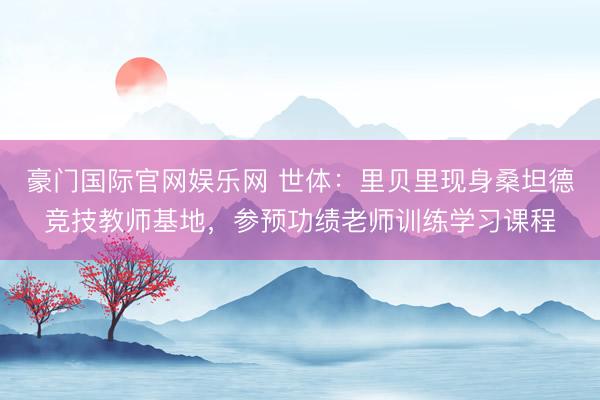豪门国际官网娱乐网 世体：里贝里现身桑坦德竞技教师基地，参预功绩老师训练学习课程