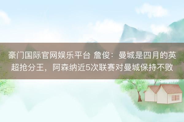 豪门国际官网娱乐平台 詹俊：曼城是四月的英超抢分王，阿森纳近5次联赛对曼城保持不败