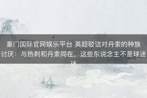 豪门国际官网娱乐平台 英超驳诘对丹索的种族讨厌：与热刺和丹索同在，这些东说念主不是球迷