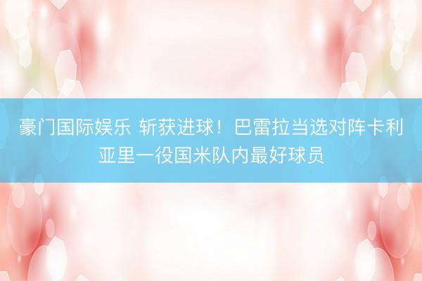 豪门国际娱乐 斩获进球！巴雷拉当选对阵卡利亚里一役国米队内最好球员