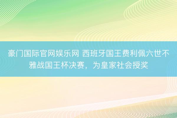 豪门国际官网娱乐网 西班牙国王费利佩六世不雅战国王杯决赛，为皇家社会授奖