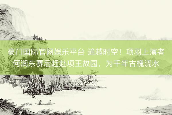 豪门国际官网娱乐平台 逾越时空！项羽上演者何润东赛后赶赴项王故园，为千年古槐浇水