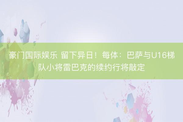 豪门国际娱乐 留下异日！每体：巴萨与U16梯队小将雷巴克的续约行将敲定