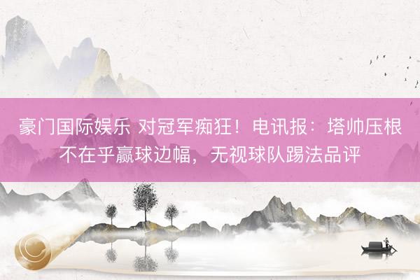 豪门国际娱乐 对冠军痴狂！电讯报：塔帅压根不在乎赢球边幅，无视球队踢法品评
