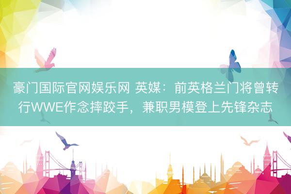 豪门国际官网娱乐网 英媒：前英格兰门将曾转行WWE作念摔跤手，兼职男模登上先锋杂志