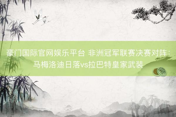 豪门国际官网娱乐平台 非洲冠军联赛决赛对阵：马梅洛迪日落vs拉巴特皇家武装