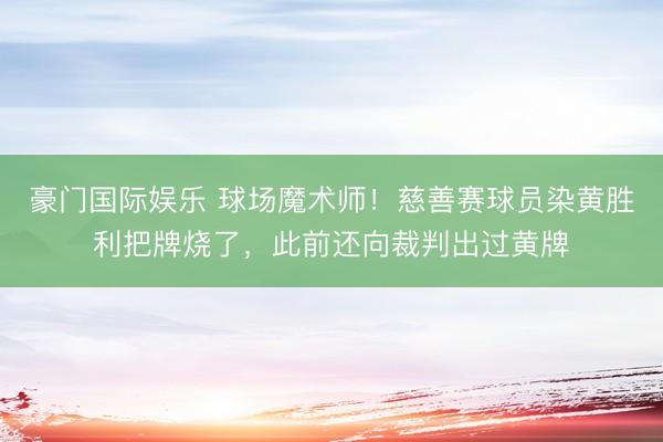 豪门国际娱乐 球场魔术师！慈善赛球员染黄胜利把牌烧了，此前还向裁判出过黄牌