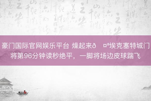 豪门国际官网娱乐平台 燥起来🤪埃克塞特城门将第96分钟读秒绝平，一脚将场边皮球踹飞