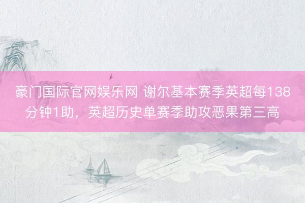 豪门国际官网娱乐网 谢尔基本赛季英超每138分钟1助，英超历史单赛季助攻恶果第三高