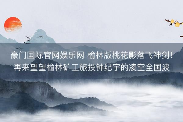 豪门国际官网娱乐网 榆林版桃花影落飞神剑！再来望望榆林矿工旅投钟纪宇的凌空全国波