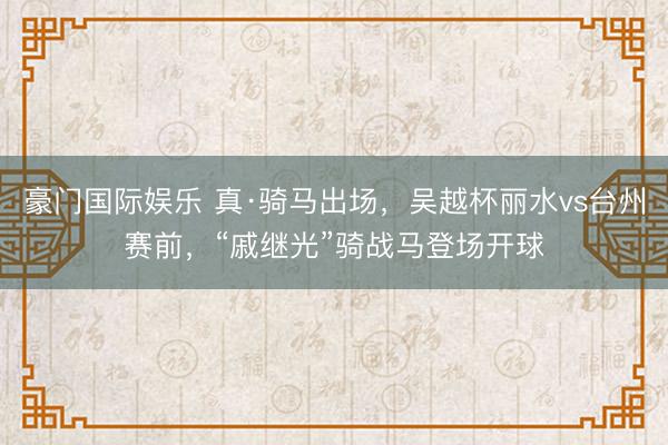 豪门国际娱乐 真·骑马出场，吴越杯丽水vs台州赛前，“戚继光”骑战马登场开球
