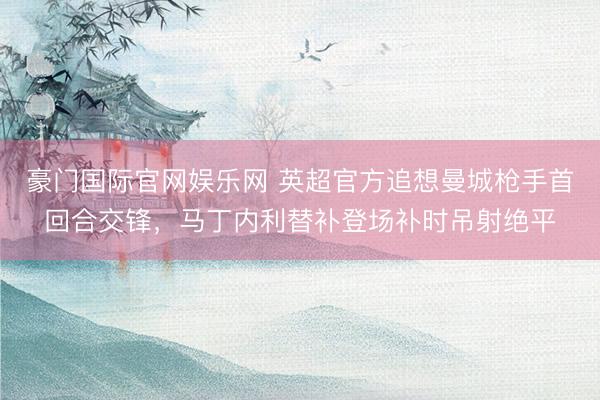 豪门国际官网娱乐网 英超官方追想曼城枪手首回合交锋，马丁内利替补登场补时吊射绝平
