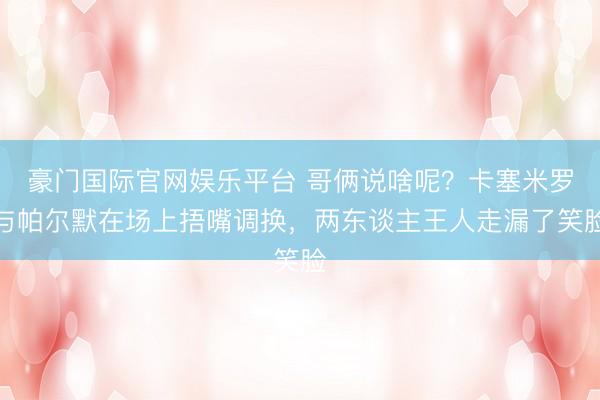 豪门国际官网娱乐平台 哥俩说啥呢？卡塞米罗与帕尔默在场上捂嘴调换，两东谈主王人走漏了笑脸