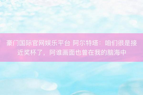 豪门国际官网娱乐平台 阿尔特塔：咱们很是接近奖杯了，阿谁画面也曾在我的脑海中