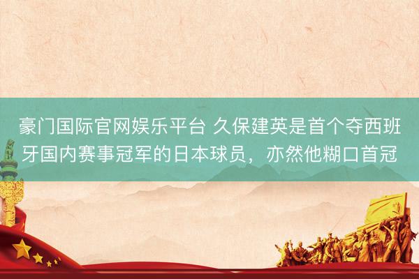 豪门国际官网娱乐平台 久保建英是首个夺西班牙国内赛事冠军的日本球员，亦然他糊口首冠