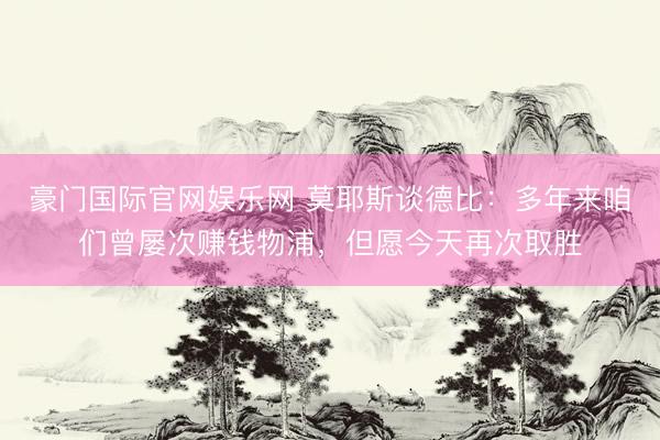 豪门国际官网娱乐网 莫耶斯谈德比：多年来咱们曾屡次赚钱物浦，但愿今天再次取胜