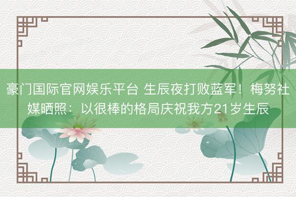豪门国际官网娱乐平台 生辰夜打败蓝军！梅努社媒晒照：以很棒的格局庆祝我方21岁生辰