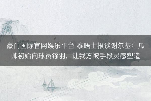 豪门国际官网娱乐平台 泰晤士报谈谢尔基：瓜帅初始向球员铩羽，让我方被手段灵感塑造