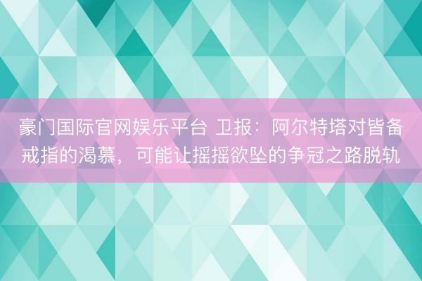 豪门国际官网娱乐平台 卫报：阿尔特塔对皆备戒指的渴慕，可能让摇摇欲坠的争冠之路脱轨
