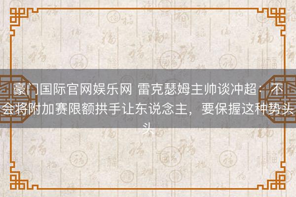 豪门国际官网娱乐网 雷克瑟姆主帅谈冲超：不会将附加赛限额拱手让东说念主，要保握这种势头