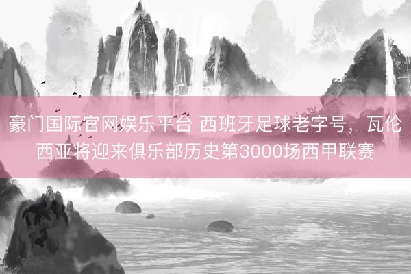 豪门国际官网娱乐平台 西班牙足球老字号，瓦伦西亚将迎来俱乐部历史第3000场西甲联赛