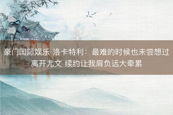 豪门国际娱乐 洛卡特利：最难的时候也未尝想过离开尤文 续约让我肩负远大牵累