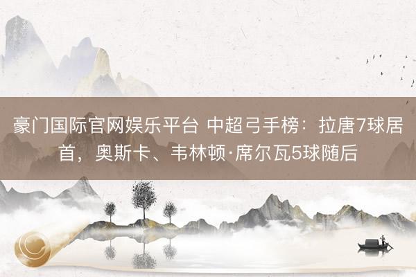 豪门国际官网娱乐平台 中超弓手榜：拉唐7球居首，奥斯卡、韦林顿·席尔瓦5球随后