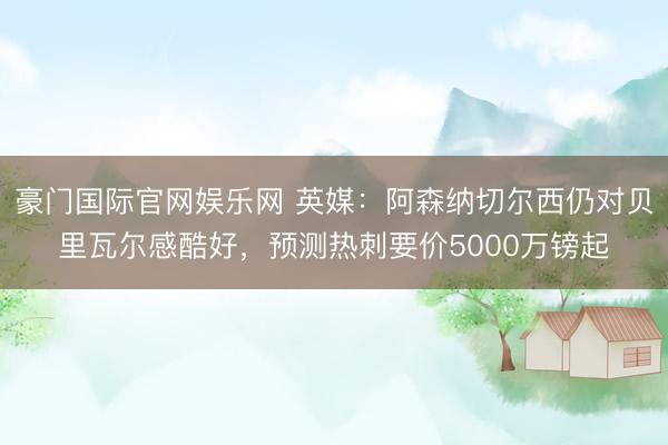 豪门国际官网娱乐网 英媒：阿森纳切尔西仍对贝里瓦尔感酷好，预测热刺要价5000万镑起