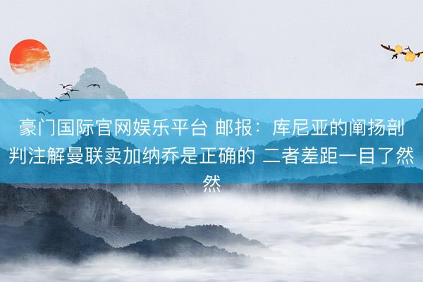 豪门国际官网娱乐平台 邮报：库尼亚的阐扬剖判注解曼联卖加纳乔是正确的 二者差距一目了然