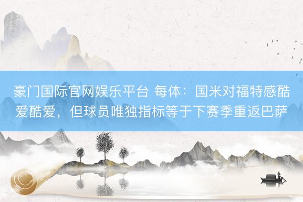 豪门国际官网娱乐平台 每体：国米对福特感酷爱酷爱，但球员唯独指标等于下赛季重返巴萨
