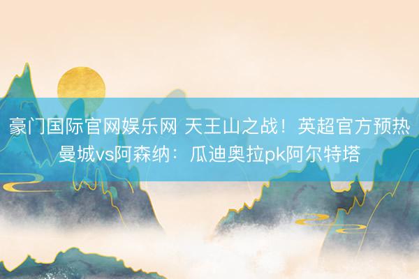 豪门国际官网娱乐网 天王山之战！英超官方预热曼城vs阿森纳：瓜迪奥拉pk阿尔特塔