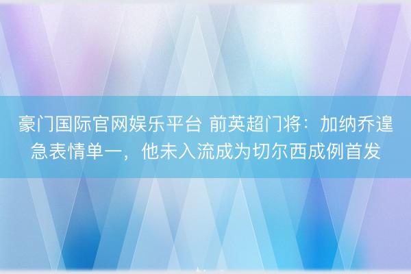 豪门国际官网娱乐平台 前英超门将：加纳乔遑急表情单一，他未入流成为切尔西成例首发