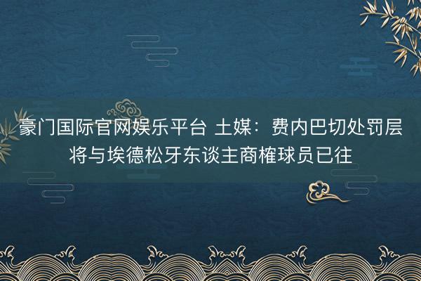 豪门国际官网娱乐平台 土媒：费内巴切处罚层将与埃德松牙东谈主商榷球员已往