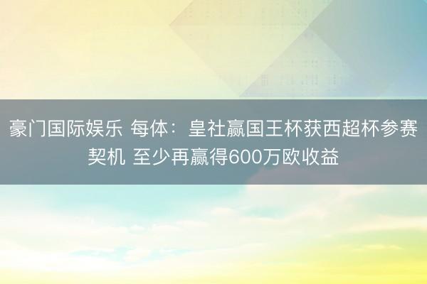 豪门国际娱乐 每体：皇社赢国王杯获西超杯参赛契机 至少再赢得600万欧收益