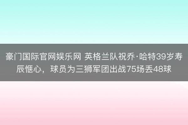 豪门国际官网娱乐网 英格兰队祝乔·哈特39岁寿辰惬心，球员为三狮军团出战75场丢48球
