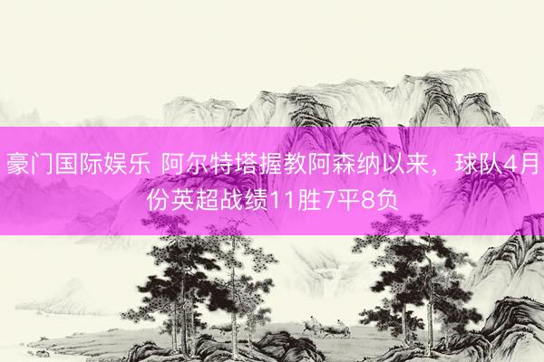 豪门国际娱乐 阿尔特塔握教阿森纳以来，球队4月份英超战绩11胜7平8负
