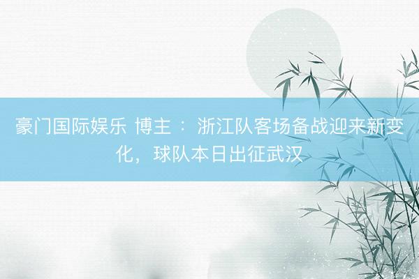 豪门国际娱乐 博主 ：浙江队客场备战迎来新变化，球队本日出征武汉