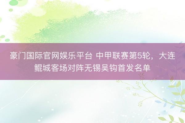 豪门国际官网娱乐平台 中甲联赛第5轮，大连鲲城客场对阵无锡吴钩首发名单